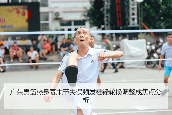 广东男篮热身赛末节失误频发杜锋轮换调整成焦点分析